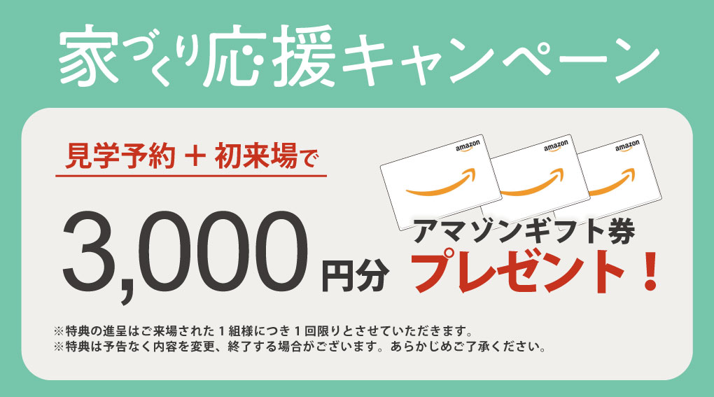 家づくり応援キャンペーン
見学予約+初来場でアマゾンギフト券3000円分プレゼント