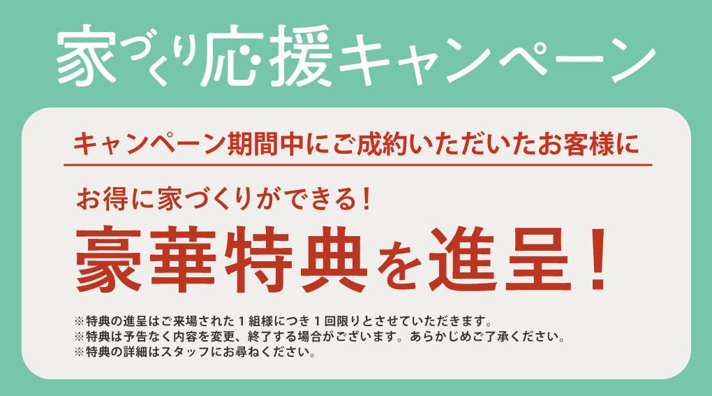 家づくり応援キャンペーン
期間中にご成約いただいたお客様にお得に家づくりができる豪華特典を進呈！